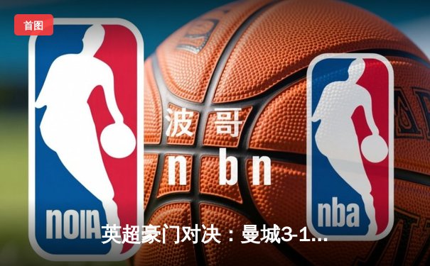 英超豪门对决：曼城3-1力克阿森纳，哈兰德双响锁定胜局