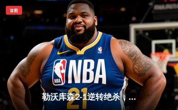 勒沃库森2-1逆转绝杀，赛季不败神话延续至48场！