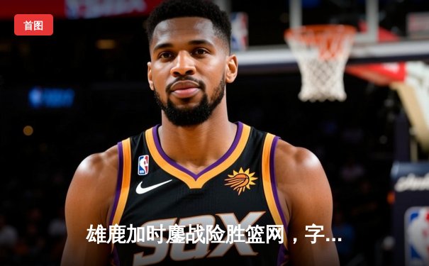 雄鹿加时鏖战险胜篮网，字母哥狂砍44分率队捍卫主场