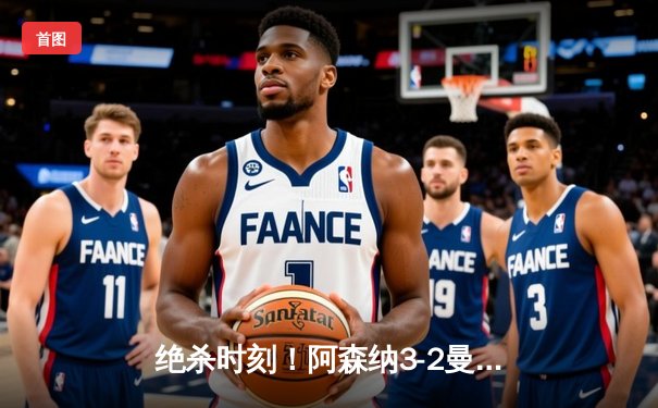 绝杀时刻！阿森纳3-2曼联，补时连入两球上演惊天逆转