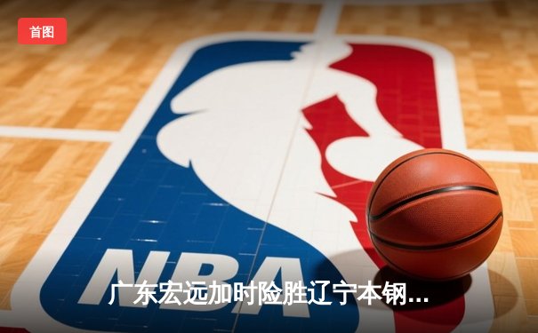 广东宏远加时险胜辽宁本钢，胡明轩35分创生涯新高